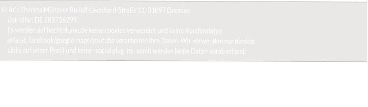 © Inh. Theresa Münzner Rudolf-Leonhard-Straße 11, 01097 Dresden       Ust-IdNr: DE 283736299      Es werden auf hechtblume.de keine cookies verwendet und keine Kundendaten       erfasst. facebook/google maps/youtube verarbeiten ihre Daten. Wir verwenden nur direkte      Links auf unser Profil und keine -social plug ins- somit werden keine Daten vorab erfasst.